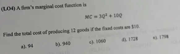 (LO4) A firm's marginal cost function is
MC=3Q^2+10Q
Find the total cost of producing 12 goods if the fixed costs are 10.
a). 94
b). 940
c). 1060
d). 1728
c). 1798