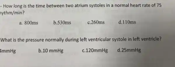 - How long is the time between two atrium systoles in a normal heart rate of 75
yythm/min
a. 800ms
b.530ms
c. 260ms
d.110ms
What is the pressure normally during left ventricular systole in left ventricle?
4mmHg
b.10 mmHg
c.120mmHg
d. 25mmHg