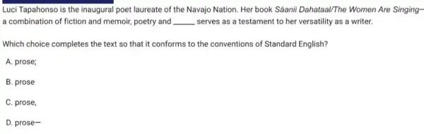 Luci Tapahonso is the inaugural poet laureate of the Navajo Nation. Her book Sáanii Dahataal/The Women Are Singing-
a combination of fiction and memoir, poetry and __ serves as a testament to her versatility as a writer.
Which choice completes the text so that it conforms to the conventions of Standard English?
A. prose;
B. prose
C. prose,
D. prose-