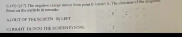 (LUS) Q17) The negative charge moves from point B toward A. The direction of the magnetie
force on the particle is towards:
A) OUT OF THE SCREEN B) LEFT
C) RIGHT D) INTO THE SCREEN E) NONE