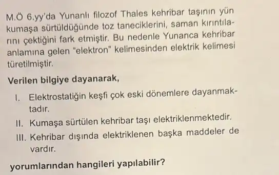 M.Ở 6.yy'da Yunanli filozof Thales kehribar taşinin yún
kumasa sürtüldüğinde toz taneciklerini, saman kirintila-
rini cektigini fark etmiştir.Bu nedenle Yunanca kehribar
anlamina gelen "elektron kelimesinden elektrik kelimesi
tủretilmiştir.
Verilen bilgiye dayanarak,
I. Elektrostatigin kesfi gok eski dõnemlere dayanmak-
tadir.
II. Kumaşa sürtülen kehribar taşi elektriklenmektedir.
III. Kehribar dişinda elektriklenen başka maddeler de
vardir.
yorumlarindan hangileri yapilabilir?