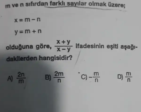 m ve n sifirdan farkll sayilar olmak üzere;
x=m-n
y=m+n
olduguna gōre, (x+y)/(x-y) Ifadesinin esiti aşaği-
dakilerden hangisidir?
A) (2n)/(m)
B) (2m)/(n)
C) -(m)/(n)
D) (m)/(n)