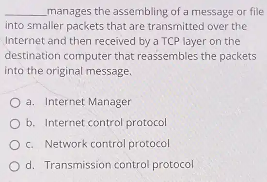 __ manages the assembling of a message or file
into smaller packets that are transmitted over the
Internet and then received by a TCP layer on the
destination computer that reassembles the packets
into the original message.
a. Internet Manager
b. Internet control protocol
c. Network control protocol
d. Transmission control protocol