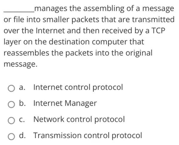 __ manages the assembling of a message
or file into smaller packets that are transmitted
over the Internet and then received by a TCP
layer on the destination computer that
reassembles the packets into the original
message.
a. Internet control protocol
b. Internet Manager
c. Network control protocol
d Transmission control protocol