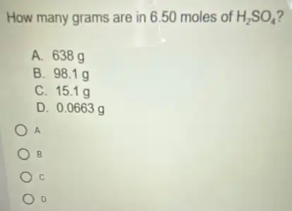 How many grams are in 6.50 moles of H_(2)SO_(4)
A. 638g
B. 98.1 g
C. 15.1 g
D. 0.0663 g
A
B
C
D