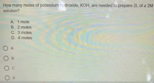 How many moles of potassium hydroxide, KOH are needed to prepare 2L of a 2M
solution?
A. 1 mole
B. 2 moles
C. 3 moles
D. 4 moles
A
B
C
D