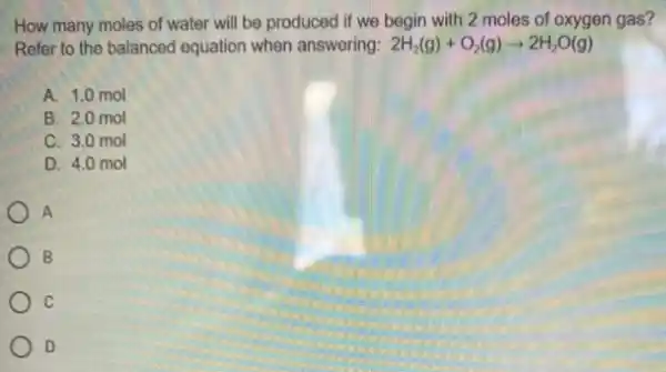 How many moles of water will be produced if we begin with 2 moles of oxygen gas?
Refer to the balanced equation when answering: 2H_(2)(g)+O_(2)(g)arrow 2H_(2)O(g)
A. 1.0 mol
B. 2.0 mol
C. 3.0 mol
D. 4.0 mol
A
B
Oc
D