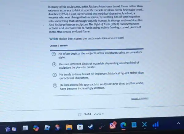 In many of his sculptures, artist Richard Hunt uses broad forms rather than
extreme accuracy to hint at specific people or ideas.. In his first major work.
Arachne (1956), Hunt constructed the mythical character Arachine., a
weaver who was changed into a spider, by welding bits of steel together
into something that, although vaguely human, is strange and machine-like.
And his large bronze sculpture The light of Truth (2021) commemorates
activist and journalist Ida B. Wells using mainly flowing.curved pieces of
metal that create stylized flame.
Which choice best states the text's main idea about Hunt?
Choose 1 answer:
A He often depicts the subjects of his sculptures using an unrealistic
style.
B He uses different kinds of materials depending on what kind of
sculpture he plans to create.
C
He tends to base his art on important historical figures rather than
on fictional characters.
D
He has altered his approach to sculpture over time, and his works
have become increasingly abstract