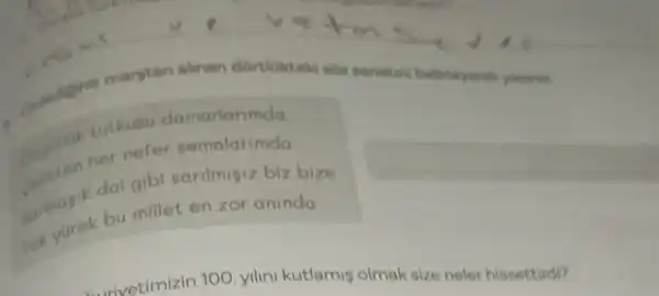 margtan alinan dortiokteki sa yunna.
Orgariak tutkusu damarianmda
Celikten her nefer
sarmagik dal gibi
Tek yurek bu millet en zor aninda
elvotimizin 100 yilin kutlamis olma size neler hissettirdi?