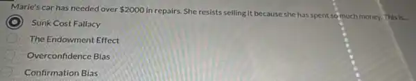 Marie's car has needed over 2000
in repairs. She resists selling it because she has spent so much money.This is
C Sunk Cost Fallacy
The Endowment Effect
Overconfidence Bias
Confirmation Bias