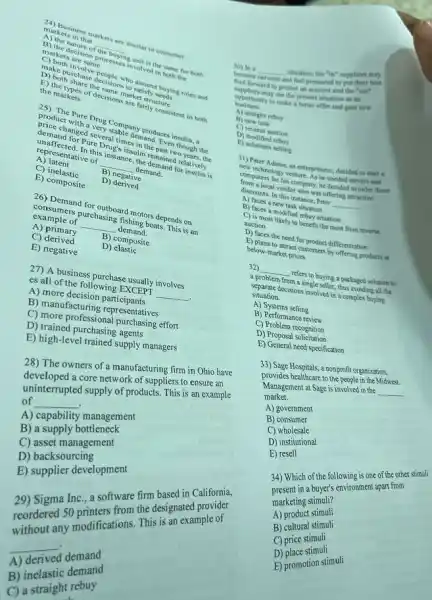 markets in thinkets are similar to consumer
A) the nature
of the buying
the same for both
markets in that
__
marke decision processing unit is in both the
markets are same
D. Ke purchase decisions ho satisfy who assume buying roles and
D) both share the same market structure
the markets
E) the types of decision are fairly consistent in both
Pure Drug Company produces insulin, a
product with a very stable demand Even though the
changed several times in the past two years the
demand for Pure Drug's insulin remained relatively
unaffected. In this instance the demand for insulin is
A) latent
B) negative
representative of
__ demand.
C) inelastic D)derived
E) composite
26) Demand for outboard motors depends on
consumers purchasing fishing boats This is an
__
A) primary	B) composite
C)derived	D)elastic
E) negative
27) A business purchase usually involves
i es all of the following EXCEPT __
A) more decision participants
B) manufacturing representatives
C) more professional purchasing effort
D) trained purchasing agents
E) high-level trained supply managers
The owners of a manufacturing firm in Ohio have
28) The ou a core network of suppliers to ensure an
develetrupted supply of products This is an example
of
__ .
A) capability management
B) a supply bottleneck
C) asset management
D) backsourcing
D) supplier development
Sigma Inc., a software firm based in California,
29) Sigmu to printers from the designated
any modifications This is an example of
__
demand
A)
B) inelastic demand
B) in straight rebuy
__
situation, the "in" supplier may
become nervous and feel pressured to put
foot forward to protect an account and the "out"
suppliers may see the present situation as an
to make a better offer and gain new
business
A) straight rebuy
B) new task
C) reverse auction
D) modified rebuy
E) solutions selling
31) Peter Adams, an entrepreneur decided to start a
new technology venture. As he needel servers and
computers for his company he decided to order these
from a local vendor who was offering attractive
discounts. In this instance Peter __
A) faces a new task situation
B) faces a modified rebuy situation
C) is most likely to benefit the most from reverse
auction
D) faces the need for product differentiation
E) plans to attract customers by offering products at
below-market prices
32) __ refers to buying a packaged solution to
a problem from a single seller, thus avoiding all the
separate decisions involved in a complex buying
situation.
A) Systems selling
B) Performance review
C) Problem recognition
D) Proposal solicitation
E) General need specification
33) Sage Hospitals, a nonprofit organization.
33) Sage healthcare to the people in the Midwest.
Management at Sage is involved in the
__
market.
A) government
B)consumer
C)wholesale
D) institutional
E) resell
34) Which of the following is one of the other
34) Whi in a f the followinonment apart from
marketing stimuli?
A)product stimuli
B) cultural stimuli
C)price stimuli
D) place stimuli
E) promotion stimuli