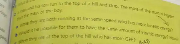 the the mas of the boy.
1. anan and his son run to the top of a hill and stop. The mass of the man is bigger
while they are both running at the same speed who has more kinetic energy?
would it be possible for them to have the same amount of kinetic energy? How?
when they are at the top of the hill who has more GPE?