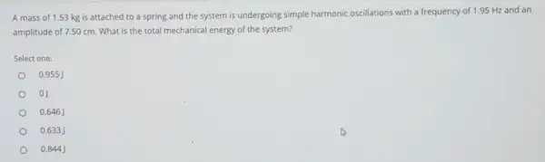 A mass of 1.53 kg is attached to a spring and the system is undergoing simple harmonic oscillations with a frequency of 1.95 Hz and an
amplitude of 7.50 cm What is the total mechanical energy of the system?
Select one:
0.955
0J
0.646 J
0.633 j
0.844