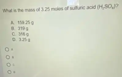 What is the mass of 3.25 moles of sulfuric acid
(H_(2)SO_(4))
A. 15925 g
B. 319 g
C. 316 g
D. 3.25 g
A
B
C
D