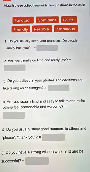 Match these adjectives with the questions in the quiz.
Punctual
Confident
Polite
Friendly
Reliable
Ambitious
1. Do you usually keep your promises. Do people
usually trust you?=
2. Are you usually on time and rarely late? =
square 
3. Do you believe in your abilities and decisions and
like taking on challenges? = =
4. Are you usually kind and easy to talk to and make
others feel comfortable and welcome? =
square 
5. Do you usually show good manners to others and
"please", "thank you"? = =
6. Do you have a strong wish to work hard and be