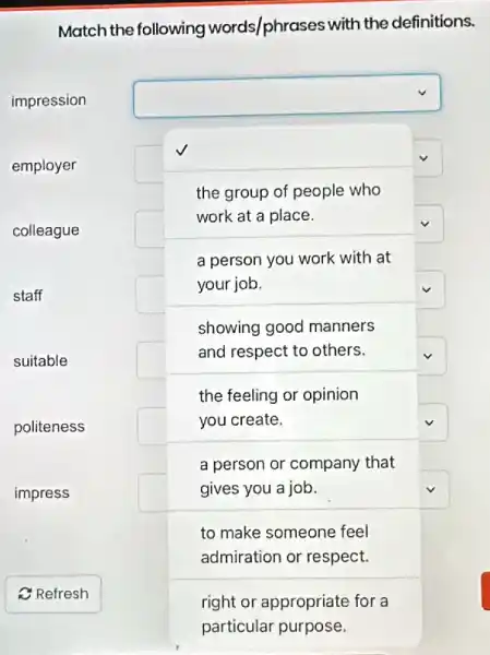 Match the following words/phrases with the definitions.
impression
employer
colleague
staff
suitable
politeness
impress
C Refresh
square 
the group of people who
work at a place.
square 
square 
a person you work with at
your job.	square 
showing good manners
and respect to others.
the feeling or opinion
you create.	square 
a person or company that
gives you a job.
to make someone feel
admiration or respect.
right or appropriate for a