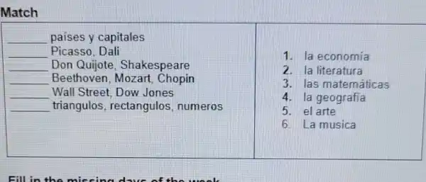 Match
__ paises y capitales
__ Picasso, Dali
__ Don Quijote, Shakespeare
__ Beethoven Mozart Chopin
__ Wall Street Dow Jones
__ triangulos rectangulos numeros
1. la economia
2. la literatura
3. las matemáticas
4. la geografía
5. el arte
6. La musica