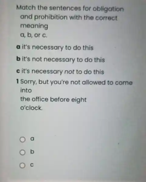 Match the sentences for obligation
and prohibition with the correct
meaning
a, b, or c.
a it's necessary to do this
bit's not necessary to do this
c it's necessary not to do this
I Sorry, but you're not allowed to come
into
the office before eight
o'clock.
a
b
C