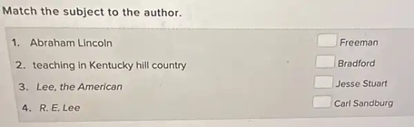 Match the subject to the author.
1. Abraham Lincoln
2. teaching in Kentucky hill country
3. Lee, the American
4. R. E. Lee
square  Freeman
square  Bradford
square  Jesse Stuart
square  Carl Sandburg