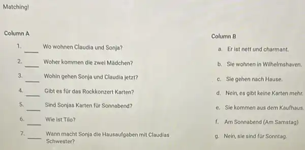 Matching!
Column A
1.
__ Wo wohnen Claudia und Sonja?
2. __ Woher kommen die zwel Mǎdchen?
3. __ Wohin gehen Sonja und Claudia jetzt?
4. __ Gibt es für das Rockkonzert Karten?
5. __ Sind Sonjas Karten for Sonnabend?
6.
__ Wie ist Tilo?
7. __ Wann macht Sonja die Hausaufgaben mit Claudias
Schwester?
Column B
a. Erist nett und charmant.
b. Sle wohnen in Wilhelmshaven.
c. Sle gehen nach Hause.
d. Nein, es gibt keine Karten mehr.
e. Sle kommen aus dem Kaufhaus.
f. Am Sonnabend (Am Samstag)
g. Nein, sie sind for Sonntag