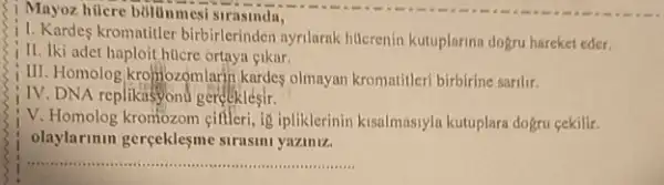 Mayoz hücre bultinmesis rasinda,
1. Kardes kromatitler birbirlerinden ayrilarak hilcrenin kutuplarina dogru hareket eder.
II. Iki adet haploit hticre ortaya eikar.
III. Homolog,krofflozomlarin kardes olmayan kromatileri birbirine sarilir.
IV. DNA replikasyond gereeklesir.
V. Homolog kromozom gifleri ig ipliklerinin kisalmasiyln kutuplara dogru cekilir.
olaylarinin gerçeklesme strasini yaziniz.
__