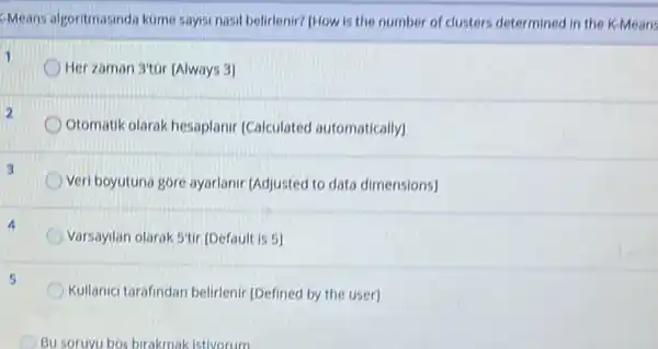 Means algoritmasinda kome saysi nasil belidenir? (How is the number of clusters determined in the K-Means
1
Her zaman 3'tor [Always 3
Otomatik olarak hesaplanir [Calculated automatically]
3
Veri boyutuna gore ayarlanir (Adjusted to data dimensions]
Varsayilan olarak 5'tir [Default is 5]
Kullanici tarafindan belirlenir [Defined by the user]
Bu soruyu bos birakmak istivorum