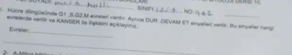 me.C. hall SINIFI:A, A.A.A.... NO: 9.64. __
- Hücre dongüsünde G1,S,G2,M evreleri vardir. Ayrica DUR ,DEVAM ET sinyalleri verilir Bu sinyaller hang
evrelerde verilir ve KANSER ile iliskisini açiklayiniz.
Evreler:......