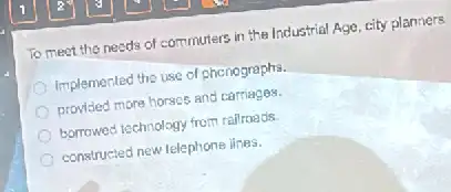 To meet the needs of commuters in the Industrial Age, city planners
Implemented the use of phenographs.
provided more horses and carriages.
bornowed lechnology from railroads.
constructed new telephone ilnes.