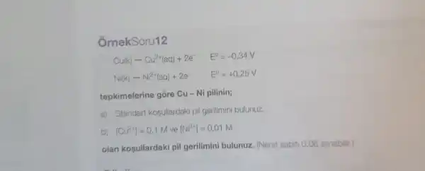 ÔmekSoru12
Cu(k)arrow Cu^2+(aq)+2e^- E^0=-0,34V
Ni(k)arrow Ni^2+(aq)+2e^- E^0=+0,25V
tepkimelerine góre Cu - Ni pilinin;
a) Standart kosullardaki pil gerilimini bulunuz.
b) [Cu^2+]=0,1M ve [Ni^2+]=0,01M
olan kosullardaki pil gerilimini bulunuz. (Nerst sabiti 0,06 alinabilir.)