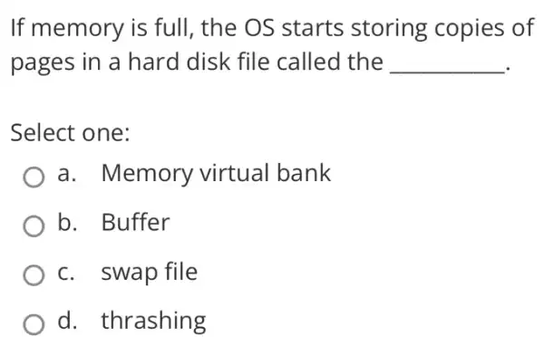 If memory is full , the OS starts storing copies of
pages in a hard disk file called the __
Select one:
a. Memory virtual bank
b. Buffer
c. swap file
d. thrashing