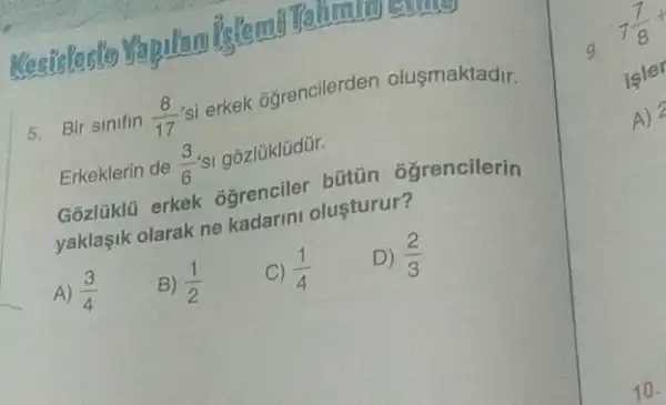 Mesicled's
5. Bir sinifin (8)/(17) 'si erkek ogrencilerden olusmaktadir.
Erkeklerin de (3)/(6)'s' gózlüklüdür.
Gozlüklü erkek ogrenciler bütün ôgrencilerin
yaklaşik olarak ne kadarini olusturur?
A) (3)/(4)
B) (1)/(2)
C) (1)/(4)
D) (2)/(3)