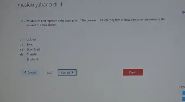 mesleki yabanci dil-1
16- Which term best represents the description:"The process of transferring files or data from a remote server or the
internet to a local device."
a) Upload
b) Sync
c) Download
d) Transfer
Bos birak
R