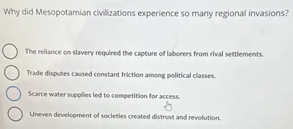 Why did Mesopotamian civilizations experience so many regional invasions?
The reliance on slavery required the capture of laborers from rival settlements.
Trade disputes caused constant friction among political classes.
Scarce water supplies led to competition for access.
Uneven development of societies created distrust and revolution.