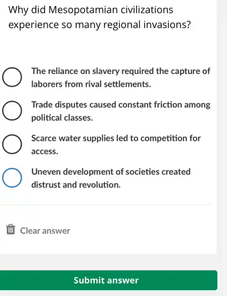 Why did Mesopotamian civilizations
experience so many regional invasions?
The reliance on slavery required I the capture of
laborers from rival settlements.
Trade disputes caused constant friction among
political classes.
Scarce water supplies led to competition for
access.
Uneven development of societies created
distrust and revolution.