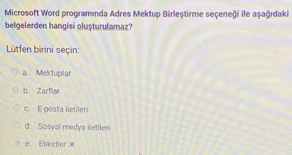 Microsoft Word programinda Adres Mektup Birleştirme seçeneği ile aşağidaki
belgelerden hangisi oluşturulamaz?
Lütfen birini seçin:
a. Mektuplar
b. Zarflar
c. E-posta iletileri
d. Sosyal medya iletileri
e. Etiketler X