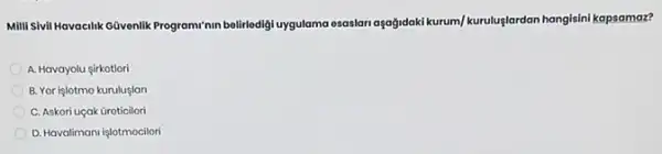 Milli Sivil Havacilik Güvenlik Program'nin belirledigi uygulama esaslan aşağdoki kurum/kurutuglardan hangisini kapsamaz?
A. Havayolu sirkotlori
B. Yor işlotmo kuruluslan
C. Askori uçak Groticilori
D. Havalimani işlotmocilori