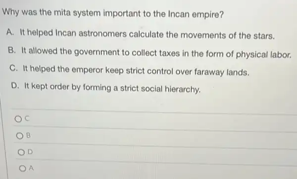 Why was the mita system important to the Incan empire?
A. It helped Incan astronomers calculate the movements of the stars.
B. It allowed the government to collect taxes in the form of physical labor.
C. It helped the emperor keep strict control over faraway lands.
D. It kept order by forming a strict social hierarchy.
C
B
D
A