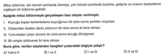 Mitoz bólünme, tek hücreli canIlarda Giremey, cok hôcrell canIlarda büyüme, gelişme ve onarim faallyetlerini
sagiayan bir bôlünme seklidir,
Agajida mitoz bblilinmeyle gergekleger bazi olaylar verilmiştir.
I. Kuyruğu kopan kertenkelenir kuyrugunun bir süre sonra yeniden oluşmasi
II. Ortasindan kesilen deniz yildizinin bir süre sonra iki tane olmasi
III. Yumurtadan çikan civelvin bir sữre sonra tavuğa dónüşmesi
IV. Bir amipin bôlünerek iki tane olmasi
Buna gore, verilen olaylardan hangileri yukandaki bilgiyle celligir?
A) Yalniz II
B) Ive II
C) Ive III
D) II ve III