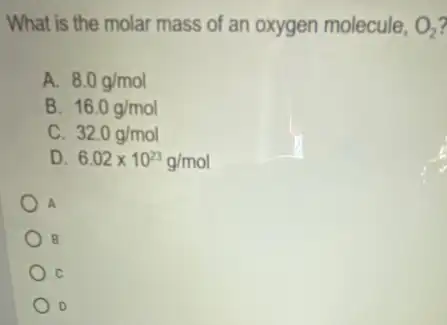 What is the molar mass of an oxygen molecule, O_(2)
A. 8.0g/mol
B. 16.0g/mol
C. 32.0g/mol
D. 6.02times 10^23g/mol
A
B
D