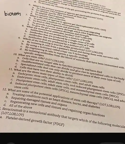 mollate (SDS) in SOS-p AGET (LO1)
tertiary and secondary structures
evenly distributed throughout the set
positive electrode negative charge to the proteins,causing them to migrate towards the
To increase the viscosity of the gel, preventing the proteins from diffusing
6.
What is the primary purpose of agarose gel electrophoresis? (LO1)
To separate DNA fragments based on their size.
a.
To identify specific DN sequences.
c. To amplify DNA fragments.
d. To visualize DNA molecules.
7. What is the role of agarose in agarose gel electrophoresis? (LO1,LO2)
a. To provide a medium for electrophoresis.
b.
To bind to DNA fragments and prevent them from migrating
c. To provide a porous matrix through which DNA fragments can migrate.
d. To give the gel a consistent thickness and strength.
8. What are monoclona I antibodies (mAbs)? (L 07,L08,L09)
a. Antibodies that are produced by a mixture of B cells
b. Antibodies that are produced by a single clone of B cells
c. Antibodies that are produced by a single clone of T cells
d. Antibodies that are produced by a mixture of T cells
9. Which of the following is true for mAbs production?(L07,LO8,L09)
a. By isolating B cells from a patient's blood and fusing them with sarcoma cells
b. By using a technique called crispr cas 9 technology
c.By engineering B cells to express a specific antibody
d. By isolating antibodies from the blood of animals that have been immunized with
specific antigen
10. What are'stem cells? (L07,L08,L09)
a. Cells that are no longer able to function properly and have died
b. Undifferentiated cells that can divide and give rise to specialized I cells in the body
c. Specialized cells that can only divide to produce more of their own type of cell
d. Cells that have lost their ability to divide
11. What are the three main types of stem cells? (L07,L08,L09)
a. Embryonic stem cells, pluripotent stem cells, and adult stem cells
b. Embryonic stem cells adult stem cells, and induced pluripotent stem cells liPSCs
c. Pluripotent stem cells , adult stem cells, and mesenchymal stem cells (MSCs)
d. Induced pluripotent stem cells (iPSCs),mesenchymal stem cells (MSCs), and adul
stem cells
12. What are some of the potential applications of stem cell therapy? (L07,L08,L09)
Treating conditions such as heart disease, burns and diabetes
b. Repairing damaged tissues and organs
c. Regenerating new cells and tissues and regaining organ functions
d. All of the above
.Bevacizumab is a monoclonal antibody that targets which of the following molecule
(LO7,LO8,LO9)
Platelet-derived growth factor (PDGF)