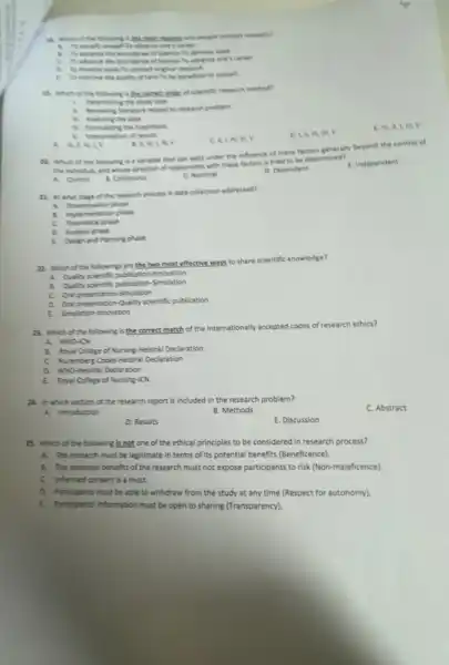 a this mother remember why people conduct research?
develop wale
movie of science to ahance one's career
to conduct original
1. To improve the quality of care-to be beneficial to oneselt
B. which of the folowiy a the contenter of scientific research method?
1 Determining the study type
to research problem
11. Analyong the data
D. in, in, IV,V
E. IV, II,m.v
A. manciv
. A. N, L lin, V
c II. IN, III, V
All which of the following is a variable that can exist under the influence of many factors generally beyond the control of
the indivital and whose dinetion of relationship with these factors is tried to be determined?
C. Nominal
D. Dependent
E. Independent
A. Control B. Continuous
21. Ar what stage of the research process is data collection addressed?
A. Disemivition phase
8. implementation phase
C. Theoretical phase
D. Analysis phase
E. Design and Panning puse
22. Which of the folowing are the two most effective ways to share scientific knowledge?
A. Qually sentific publication-invivation
8. Qually scientific publication Simulation
C. Oral presentation Simulation
a. Oral presentation-Quality scientific publication
23. Which of the following is the correct match of the internationally accepted codes of research ethics?
A. WHO-ICN
B. Asyal College of Nursing-Helsinki Declaration
C. Nuremberg Codes-Helsink Declaration
a. Who-tielsinki Declaration
E Aoyal College of Nursing-ION
24. In which section of the research report is included in the research problem?
A. Introduction
C. Abstract
B. Methods
D. Results
E. Discussion
28. Which of the following is not one of the ethical principles to be considered in research process?
A. The research must be legitimate in terms of its potential benefits (Beneficence).
8. The potential benefits of the research must not expose participants to risk (Non-maleficence)
C. Informed consent is a must.
D. Participants must be able to withdraw from the study at any time (Respect for autonomy).
E Participants' information must be open to sharing (Transparency).