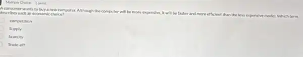 Multiple Choice 1 point
A consumer wants to buys new computer. Although the computer
will be more expensive It will be faster and more efficient than the
less expensive model. Which term
describes such an economic choice?
competition
Supply
Scarcity
Trade-off