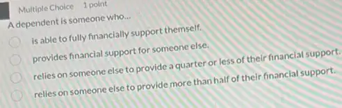 Multiple Choice 1 point
A dependent is someone who __
is able to fully financially support themself.
provides financial support for someone else.
relies on someone else to provide a quarter or less of their financlal support.
relies on someone else to provide more than half of their financial support.