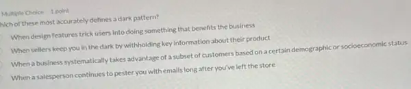 Multiple Choice 1 point
hich of these most accurately defines a dark pattern?
When design features trick users into doing something that benefits the business
When sellers keep you in the dark by withholding key information about their product
When a business systematically takes advantage of a subset of customers based on a certain demographic or socioeconomic nic status
When a salesperson continues to pester you with emails long after you've left the store