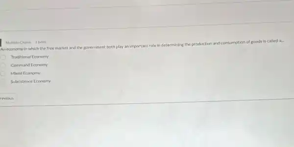 Multiple Choice 1 point
Ion of goods is called
An economy in which the free market and the government
both play an important role in determining the production and consumption
Traditional Economy
Command Economy
Mixed Economy
Subsistence Economy