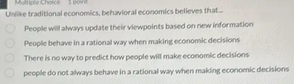 Multiple Choice 1 point
Unlike traditional economics behavioral economics believes that...
People will always update their viewpoints based on new information
People behave in a rational way when making economic decisions
There is no way to predict how people will make economic decisions
people do not always behave in a rational way when making economic decisions