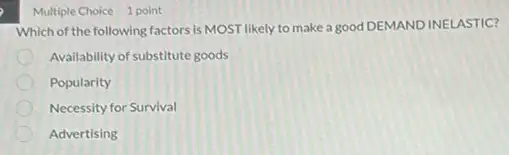 Multiple Choice 1 point
Which of the following factors is MOST likely to make a good DEMAND INELASTIC?
Availability of substitute goods
Popularity
Necessity for Survival
Advertising