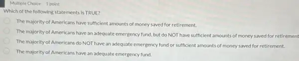 Multiple Choice 1 point
Which of the following statements is TRUE?
The majority of Americans have sufficient amounts of money saved for retirement.
The majority of Americans have an adequate emergency fund, but do NOT have sufficient amounts of money saved for retirement
The majority of Americans do NOT have an adequate emergency fund or sufficient amounts of money saved for retirement.
The majority of Americans have an adequate emergency fund.