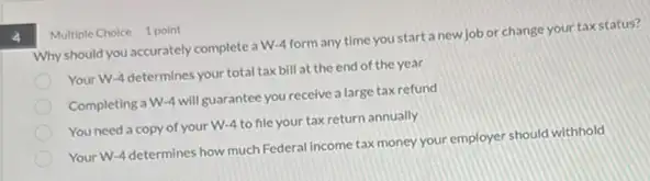 Multiple Choice 1 point
Why should you accurately complete a W-4 form any time you start a new job or change your tax status?
Your W-4 determines your total tax bill at the end of the year
Completing a W-4 will guarantee you receive a large tax refund
You need a copy of your W-4 to file your tax return annually
Your W-4 determines how much Federal income tax money your employer should withhold