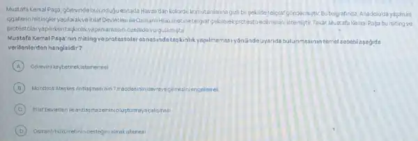 Mustafa Kemal Paşa, gorevinde bulundugu esnada Havza'dar kolordu komutanlarina gizl bir-sekildetelgraf gondermisti Butelgrafinda, Anadolu'da yasanan
isgallerin mitingler yapilarakve itilaf Devletleri ileOsmanir Hukumetine telgraf gekilerek protestoedilmesini istemişti Fakat Mustafa KemalPaça bu miting ve
protestolar yapilirkentaskinlik yapilmamasini 6zellikle vurgulamistir.
Mustafa Kemal Pasa'nun miting ve protestolar esnasinda taskinlik yapilmamasi yónündeuyarida bulunmasinin temel sebebi asagida
verilenlerden hangisidir?
A Górevini kaybetmekistememesi
B Mondros Ateskes Antiagmasinin 7.maddesinin devreys girmesini engellemek
C Itilaf Devletleri leantlas Trazeminiolusturmaya calismasi
D Osmanlihükimetini destegini almakistemesi